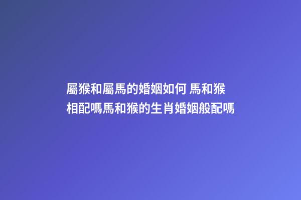 屬猴和屬馬的婚姻如何 馬和猴相配嗎馬和猴的生肖婚姻般配嗎